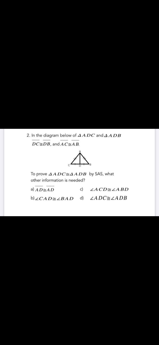2. In the diagram below of A ADC and A A DB
DC=DB, and AC=AB.
To prove A A DC=AADB by SAS, what
other information is needed?
a) AD=AD
c)
ZACD=LABD
b)¿CAD=BAD
d)
ZADCELADB

