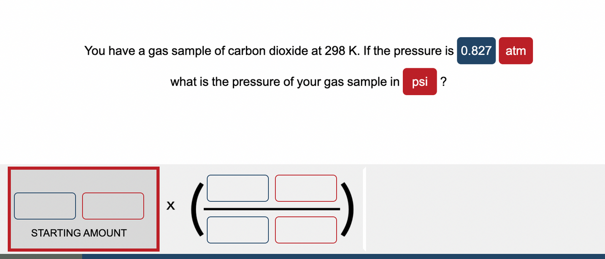 You have a gas sample of carbon dioxide at 298 K. If the pressure is 0.827 atm
what is the pressure of your gas sample in psi?
STARTING AMOUNT
X