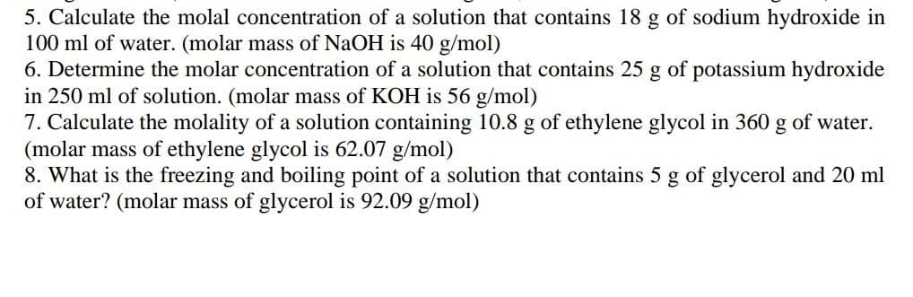 5. Calculate the molal concentration of a solution that contains 18 g of sodium hydroxide in
100 ml of water. (molar mass of NaOH is 40 g/mol)
6. Determine the molar concentration of a solution that contains 25 g of potassium hydroxide
in 250 ml of solution. (molar mass of KOH is 56 g/mol)
7. Calculate the molality of a solution containing 10.8 g of ethylene glycol in 360 g of water.
(molar mass of ethylene glycol is 62.07 g/mol)
8. What is the freezing and boiling point of a solution that contains 5 g of glycerol and 20 ml
of water? (molar mass of glycerol is 92.09 g/mol)
