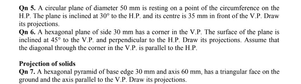 Qn 5. A circular plane of diameter 50 mm is resting on a point of the circumference on the
H.P. The plane is inclined at 30° to the H.P. and its centre is 35 mm in front of the V.P. Draw
its projections.
Qn 6. A hexagonal plane of side 30 mm has a corner in the V.P. The surface of the plane is
inclined at 45° to the V.P. and perpendicular to the H.P. Draw its projections. Assume that
the diagonal through the corner in the V.P. is parallel to the H.P.
Projection of solids
Qn 7. A hexagonal pyramid of base edge 30 mm and axis 60 mm, has a triangular face on the
ground and the axis parallel to the V.P. Draw its projections.