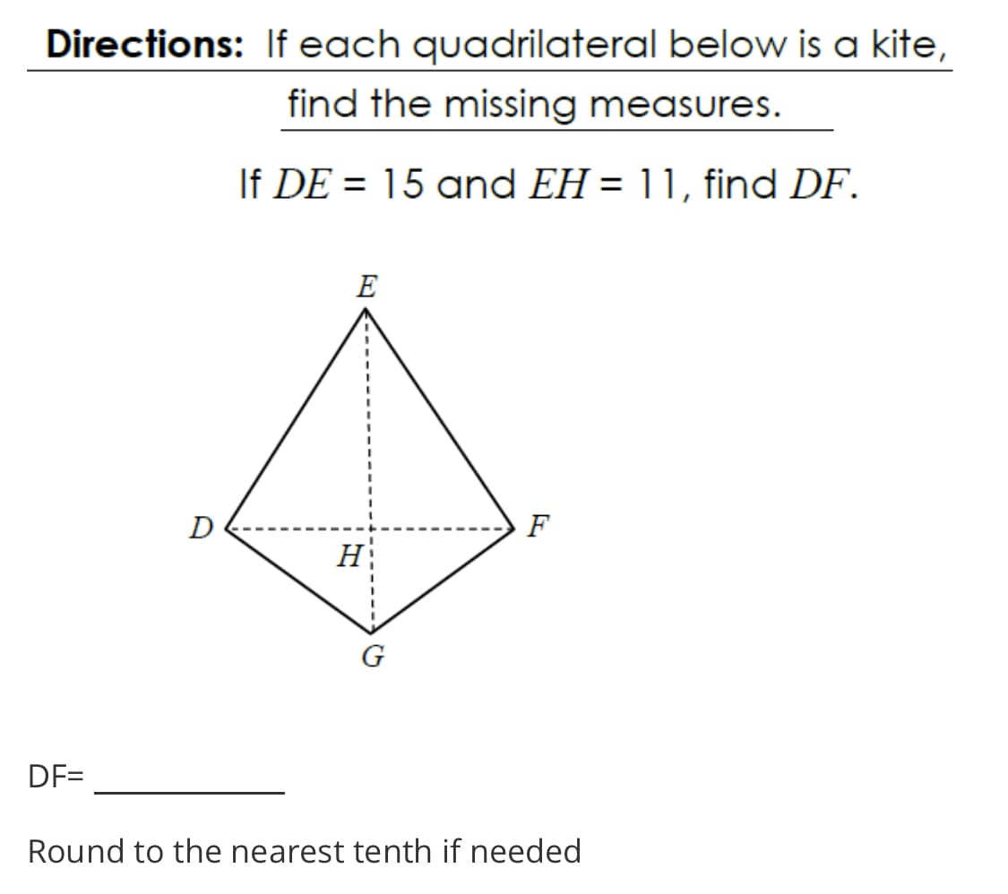 Directions: If each quadrilateral below is a kite,
find the missing measures.
If DE = 15 and EH = 11, find DF.
%3D
E
D
F
H
DF=
Round to the nearest tenth if needed
