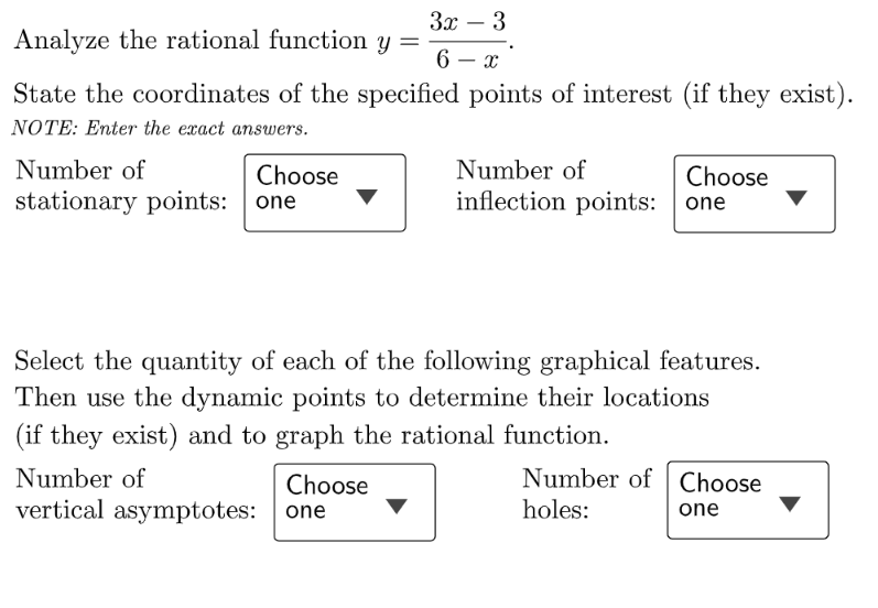3x – 3
-
Analyze the rational function y
6 – x
-
State the coordinates of the specified points of interest (if they exist).
NOTE: Enter the exact answers.
Number of
inflection points: one
Number of
Choose
Choose
stationary points: one
Select the quantity of each of the following graphical features.
Then use the dynamic points to determine their locations
(if they exist) and to graph the rational function.
Number of
Choose
Number of Choose
vertical asymptotes:
holes:
one
