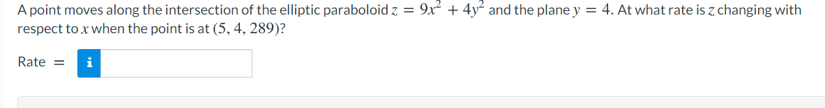 A point moves along the intersection of the elliptic paraboloid z = 9x + 4y and the plane y = 4. At what rate is z changing with
respect to x when the point is at (5, 4, 289)?
Rate =
