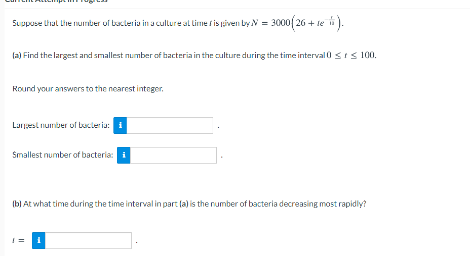 0(26 + te #).
Suppose that the number of bacteria in a culture at time t is given by N = 3000( 26 + te 10
(a) Find the largest and smallest number of bacteria in the culture during the time interval 0 <t < 100.
Round your answers to the nearest integer.
Largest number of bacteria: i
Smallest number of bacteria: i
(b) At what time during the time interval in part (a) is the number of bacteria decreasing most rapidly?
t =
i

