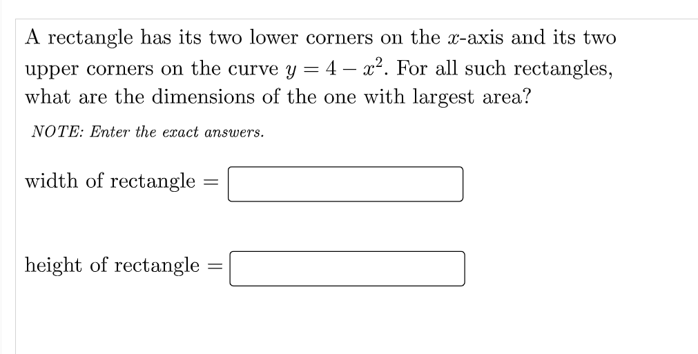 A rectangle has its two lower corners on the x-axis and its two
upper corners on the curve y = 4 – x². For all such rectangles,
what are the dimensions of the one with largest area?
NOTE: Enter the exact answers.
width of rectangle
height of rectangle
