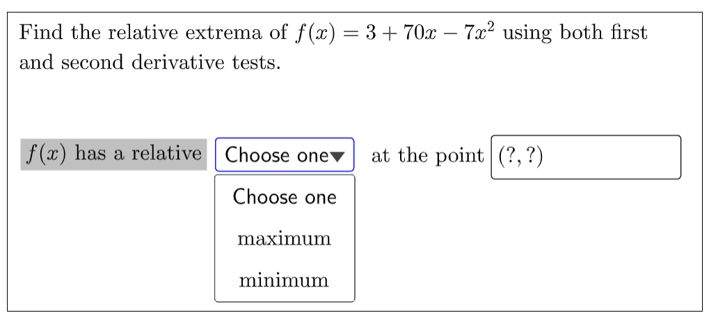 Find the relative extrema of f (x) = 3 + 70x – 7x2 using both first
and second derivative tests.
f (x) has a relative Choose onev
at the point (?, ?)
Choose one
maximum
minimum
