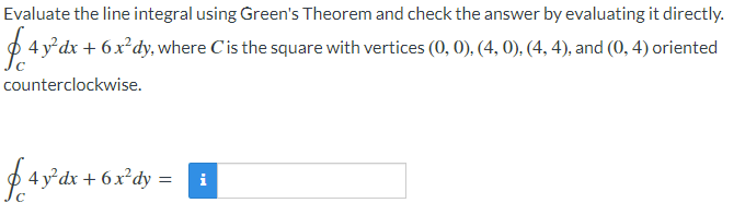 Evaluate the line integral using Green's Theorem and check the answer by evaluating it directly.
4 y'dx + 6x²dy, where Cis the square with vertices (0, 0), (4, 0). (4, 4), and (0, 4) oriented
counterclockwise.
f 4 y dx + 6.x°dy =
