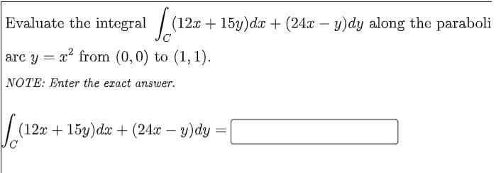 Evaluate the integral / (12x + 15y)dx + (24x – y)dy along the paraboli
arc y = x from (0,0) to (1,1).
NOTE: Enter the exact answer.
(120 + 15у)dx + (24г — у) dy
