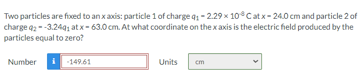 Two particles are fixed to an x axis: particle 1 of charge q1 = 2.29 x 108 C at x = 24.0 cm and particle 2 of
charge q2 = -3.24q1 at x = 63.0 cm. At what coordinate on the x axis is the electric field produced by the
particles equal to zero?
Number
i
-149.61
Units
cm
