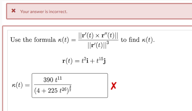 * Your answer is incorrect.
Use the formula k(t)
390 t¹1
k(t)
(4 +225 +26)
=
||r' (t) x r"(t)||
||r'(t)||³
r(t) = t²i+t¹5j
X
to find k(t).