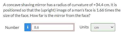 A concave shaving mirror has a radius of curvature of +34.4 cm. It is
positioned so that the (upright) image of a man's face is 1.66 times the
size of the face. How far is the mirror from the face?
Number
i
8.6
Units
cm
