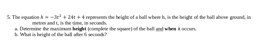 5. The equation h = -3t? + 24t + 4 represents the height of a ball where h, is the height of the ball above ground, in
metres and t, is the time, in seconds.
a. Determine the maximum height (complete the square) of the ball and when it occurs.
b. What is height of the ball after 6 seconds?
