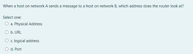 When a host on network A sends a message to a host on network B, which address does the router look at?
Select one:
O a. Physical Address
O b. URL
O c. logical address
O d. Port
