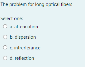The problem for long optical fibers
Select one:
O a. attenuation
O b. dispersion
O c. intrerferance
O d. reflection
