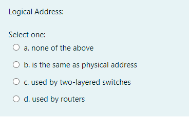 Logical Address:
Select one:
O a. none of the above
O b. is the same as physical address
O c. used by two-layered switches
O d. used by routers
