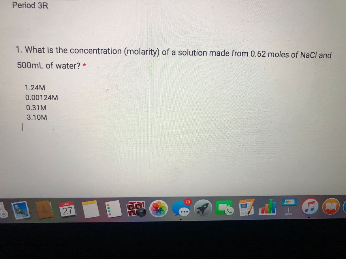 Period 3R
1. What is the concentration (molarity) of a solution made from 0.62 moles of NaCl and
500ML of water? *
1.24M
0.00124M
0.31M
3.10M
|
JAN
79
PAGES
27
3D
..
