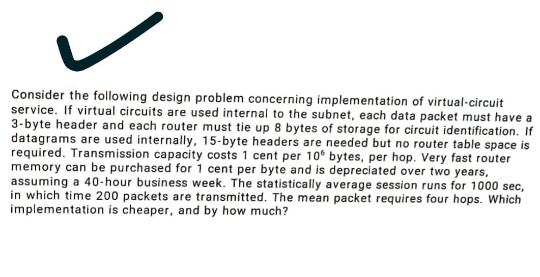 Consider the following design problem concerning implementation of virtual-circuit
service. If virtual circuits are used internal to the subnet, each data packet must have a
3-byte header and each router must tie up 8 bytes of storage for circuit identification. If
datagrams are used internally, 15-byte headers are needed but no router table space is
required. Transmission capacity costs 1 cent per 106 bytes, per hop. Very fast router
memory can be purchased for 1 cent per byte and is depreciated over two years,
assuming a 40-hour business week. The statistically average session runs for 1000 sec,
in which time 200 packets are transmitted. The mean packet requires four hops. Which
implementation is cheaper, and by how much?