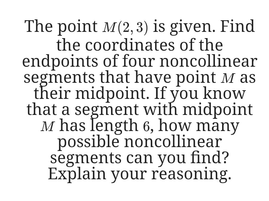The point M(2, 3) is given. Find
the coordinates of the
endpoints of four noncollinear
segments that have point M as
their midpoint. If you know
that a segment with midpoint
M has length 6, how māny
possible noncollinear
segments can you find?
Explain your reasoning.
