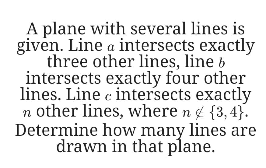 A plane with several lines is
given. Line a intersects exactly
three other lines, line b
intersects exactly four other
lines. Line c intersects exactly
n other lines, where n g {3, 4}.
Determine how many lines are
drawn in that plane.
