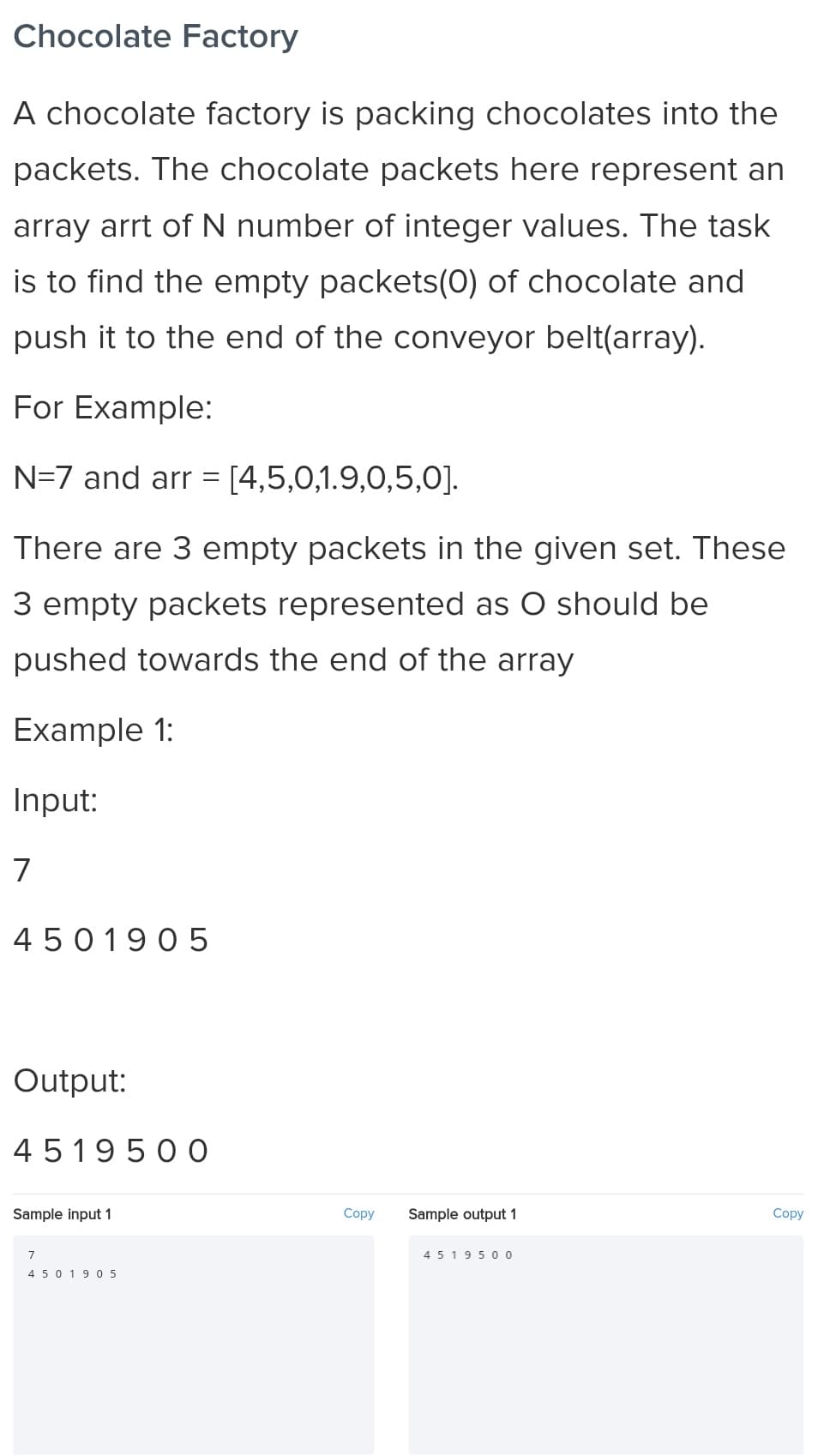 Chocolate Factory
A chocolate factory is packing chocolates into the
packets. The chocolate packets here represent an
array arrt of N number of integer values. The task
is to find the empty packets(0) of chocolate and
push it to the end of the conveyor belt(array).
For Example:
N=7 and arr = [4,5,0,1.9,0,5,0].
There are 3 empty packets in the given set. These
3 empty packets represented as O should be
pushed towards the end of the array
Example 1:
Input:
7
4 50 1905
Output:
4 51950 O
Sample input 1
Copy
Sample output 1
Copy
7
4 5 19 5 00
4 50 1905
