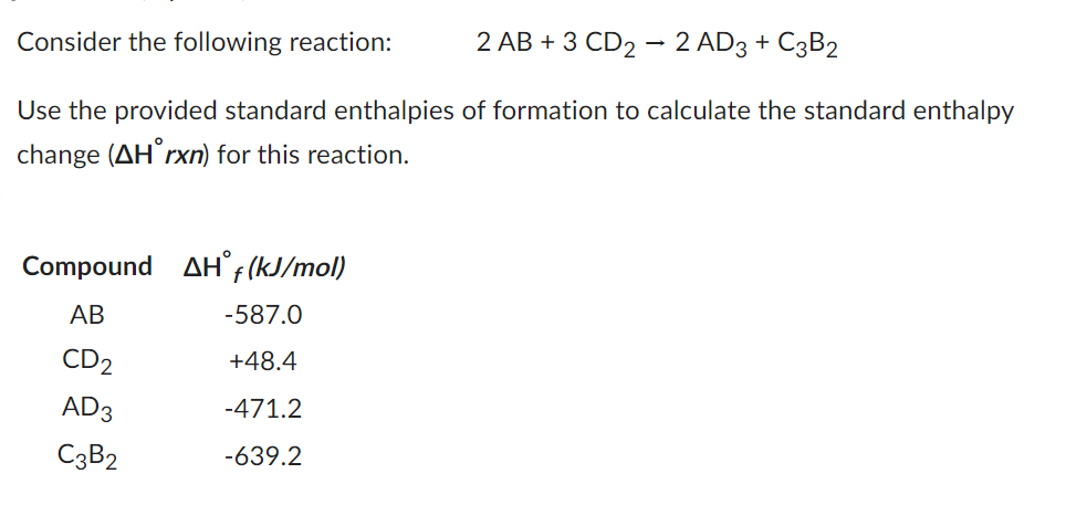 Consider the following reaction:
2 AB + 3 CD2 - 2 AD3 + C3B2
Use the provided standard enthalpies of formation to calculate the standard enthalpy
change (AH rxn) for this reaction.
Compound AH f (kJ/mol)
AB
CD2
AD3
C3B2
-587.0
+48.4
-471.2
-639.2