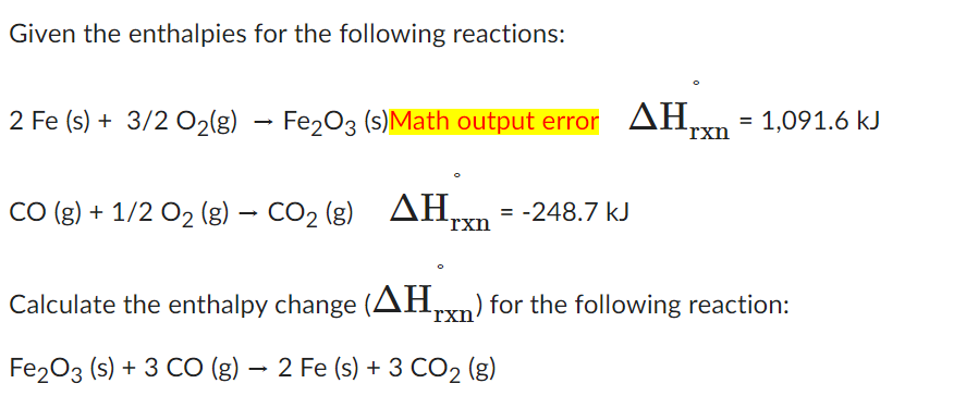 Given the enthalpies for the following reactions:
2 Fe (s) + 3/2 O₂(g)
→
Fe2O3 (s)Math output error AH₂
ΔΗ,
CO (g) + 1/2 O₂ (g) → CO₂ (g)
CO2 (g)
ΔΗ = -248.7 kJ
rxn
rxn
= 1,091.6 kJ
Calculate the enthalpy change (AHrxn) for the following reaction:
Fe2O3 (s) + 3 CO (g) → 2 Fe (s) + 3 CO₂ (g)