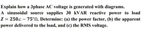 Explain how a 3phase AC voltage is generated with diagrams.
A sinusoidal source supplies 30 KVAR reactive power to load
Z = 2502 – 75°N. Determine: (a) the power factor, (b) the apparent
power delivered to the load, and (c) the RMS voltage.
