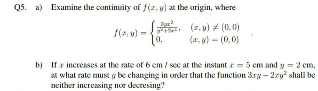 Q5. a) Examine the continuity of f(x, y) at the origin, where
3yx2
y2+2r4,
(x, y) # (0, 0)
f(x, y) :
|0,
(x, y) = (0,0)
b) If x increases at the rate of 6 cm / sec at the instant x = 5 cm and y = 2 cm,
at what rate must y be changing in order that the function 3xy - 2xy? shall be
neither increasing nor decresing?
