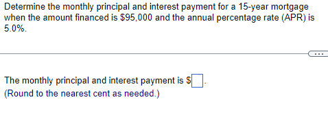 Determine the monthly principal and interest payment for a 15-year mortgage
when the amount financed is $95,000 and the annual percentage rate (APR) is
5.0%.
The monthly principal and interest payment is S
(Round to the nearest cent as needed.)
