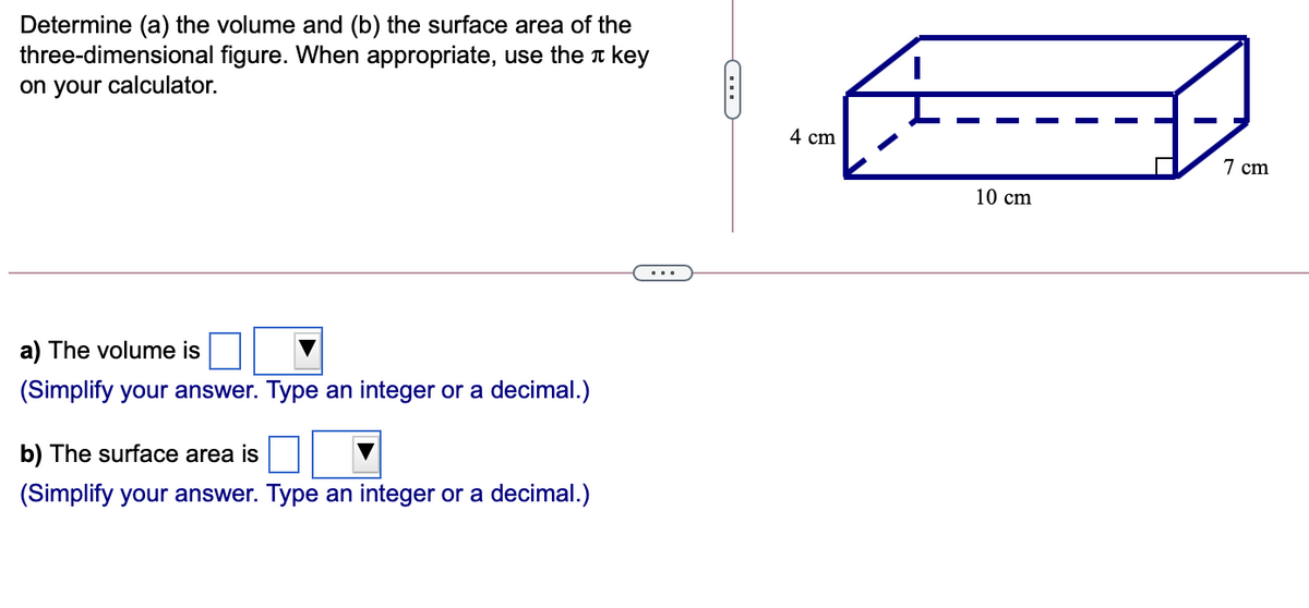 Determine (a) the volume and (b) the surface area of the
three-dimensional figure. When appropriate, use the a key
on your calculator.
4 cm
7 cm
10 cm
..
a) The volume is
(Simplify your answer. Type an integer or a decimal.)
b) The surface area is
(Simplify your answer. Type an integer or a decimal.)
