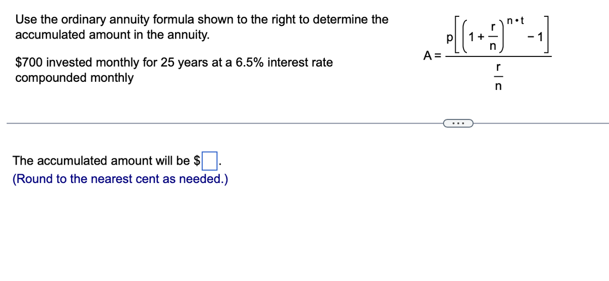Use the ordinary annuity formula shown to the right to determine the
accumulated amount in the annuity.
n•t
+
- 1
A =
$700 invested monthly for 25 years at a 6.5% interest rate
compounded monthly
r
...
The accumulated amount will be $
(Round to the nearest cent as needed.)
