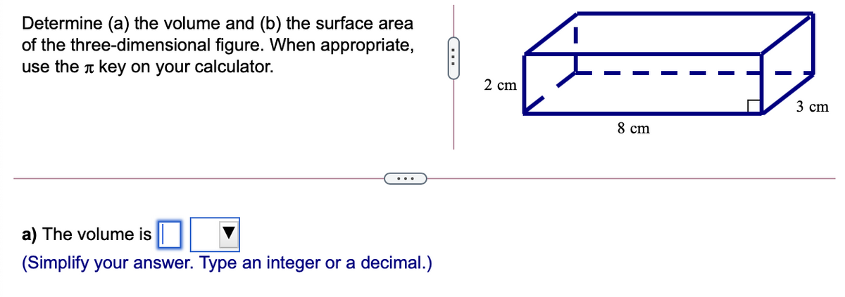 Determine (a) the volume and (b) the surface area
of the three-dimensional figure. When appropriate,
use the t key on your calculator.
2 cm
3 сm
8 cm
a) The volume is
(Simplify your answer. Type an integer or a decimal.)
