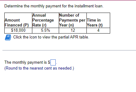 Determine the monthly payment for the installment loan.
Number of
Percentage Payments per Time in
Year (n)
Annual
Amount
Financed (P) Rate (r)
$18,000
Years (t)
4
5.5%
12
Click the icon to view the partial APR table.
The monthly payment is $
(Round to the nearest cent as needed.)
