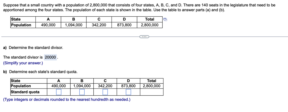 Suppose that a small country with a population of 2,800,000 that consists of four states, A, B, C, and D. There are 140 seats in the legislature that need to be
apportioned among the four states. The population of each state is shown in the table. Use the table to answer parts (a) and (b).
State
A
B
Total
Population
490,000
1,094,000
342,200
873,800
2,800,000
..
a) Determine the standard divisor.
The standard divisor is 20000 .
(Simplify your answer.)
b) Determine each state's standard quota.
State
Population
Standard quota
A
В
C
Total
490,000
1,094,000
342,200
873,800
2,800,000
(Type integers or decimals rounded to the nearest hundredth as needed.)
