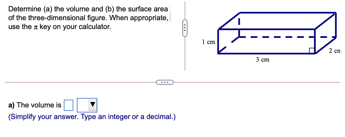 Determine (a) the volume and (b) the surface area
of the three-dimensional figure. When appropriate,
use the T key on your calculator.
1 сm
2 cn
3 cm
...
a) The volume is
(Simplify your answer. Type an integer or a decimal.)
