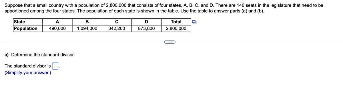 Suppose that a small country with a population of 2,800,000 that consists of four states, A, B, C, and D. There are 140 seats in the legislature that need to be
apportioned among the four states. The population of each state is shown in the table. Use the table to answer parts (a) and (b).
State
A
В
Total
Population
490,000
1,094,000
342,200
873,800
2,800,000
...
a) Determine the standard divisor.
The standard divisor is
(Simplify your answer.)
