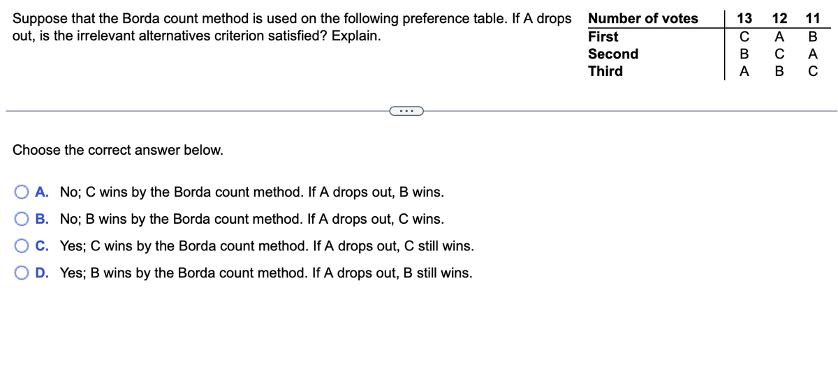 Suppose that the Borda count method is used on the following preference table. If A drops Number of votes
out, is the irrelevant alternatives criterion satisfied? Explain.
13
12
11
First
Second
A
В
В
C
A
Third
A
В
Choose the correct answer below.
A. No; C wins by the Borda count method. If A drops out, B wins.
B. No; B wins by the Borda count method. If A drops out, C wins.
C. Yes; C wins by the Borda count method. If A drops out, C still wins.
D. Yes; B wins by the Borda count method. If A drops out, B still wins.
