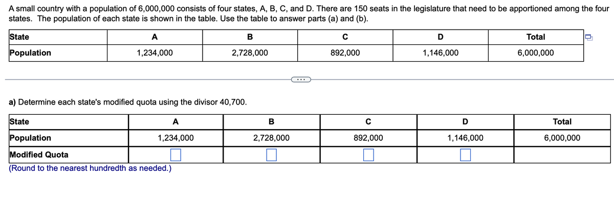 A small country with a population of 6,000,000 consists of four states, A, B, C, and D. There are 150 seats in the legislature that need to be apportioned among the four
states. The population of each state is shown in the table. Use the table to answer parts (a) and (b).
State
A
В
Total
Population
1,234,000
2,728,000
892,000
1,146,000
6,000,000
a) Determine each state's modified quota using the divisor 40,700.
State
A
В
Total
Population
1,234,000
2,728,000
892,000
1,146,000
6,000,000
Modified Quota
(Round to the nearest hundredth as needed.)
