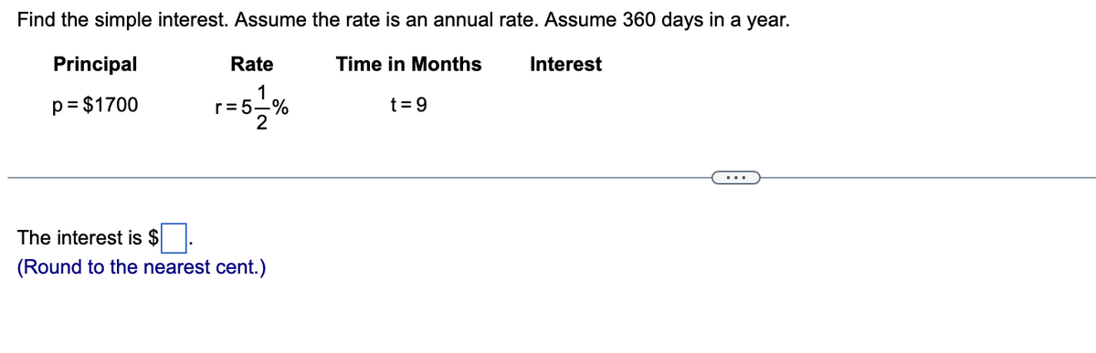 Find the simple interest. Assume the rate is an annual rate. Assume 360 days in a year.
Principal
Rate
Time in Months
Interest
1
r= 5-%
2
p= $1700
t =9
...
The interest is $
(Round to the nearest cent.)
