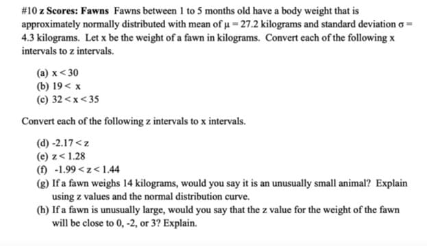#10 z Scores: Fawns Fawns between 1 to 5 months old have a body weight that is
approximately normally distributed with mean of u = 27.2 kilograms and standard deviation :
4.3 kilograms. Let x be the weight of a fawn in kilograms. Convert each of the following x
intervals to z intervals.
(a) x < 30
(b) 19< x
(c) 32<x< 35
Convert each of the following z intervals to x intervals.
(d) -2.17<z
(e) z< 1.28
(f) -1.99 < z<1.44
(g) If a fawn weighs 14 kilograms, would you say it is an unusually small animal? Explain
using z values and the normal distribution curve.
(h) If a fawn is unusually large, would you say that the z value for the weight of the fawn
will be close to 0, -2, or 3? Explain.
