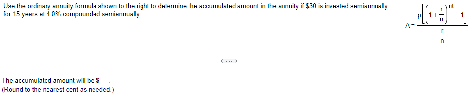 Use the ordinary annuity formula shown to the right to determine the accumulated amount in the annuity if $30 is invested semiannually
for 15 years at 4.0% compounded semiannually.
nt
- 1
A =.
The accumulated amount will be $
(Round to the nearest cent as needed.)
