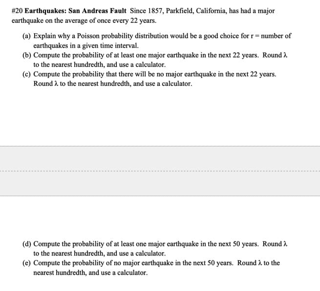 #20 Earthquakes: San Andreas Fault Since 1857, Parkfield, California, has had a major
earthquake on the average of once every 22 years.
(a) Explain why a Poisson probability distribution would be a good choice for r= number of
earthquakes in a given time interval.
(b) Compute the probability of at least one major earthquake in the next 22 years. Round 2
to the nearest hundredth, and use a calculator.
(c) Compute the probability that there will be no major earthquake in the next 22 years.
Round 2 to the nearest hundredth, and use a calculator.
(d) Compute the probability of at least one major earthquake in the next 50 years. Round 2
to the nearest hundredth, and use a calculator.
(e) Compute the probability of no major earthquake in the next 50 years. Round 2 to the
nearest hundredth, and use a calculator.
