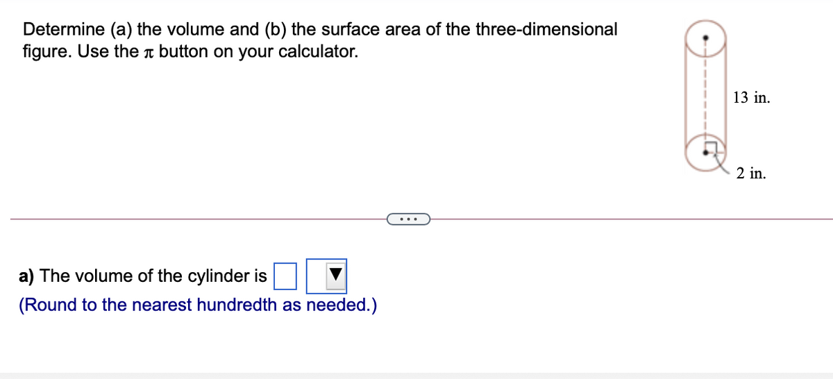 Determine (a) the volume and (b) the surface area of the three-dimensional
figure. Use the n button on your calculator.
13 in.
2 in.
a) The volume of the cylinder is
(Round to the nearest hundredth as needed.)

