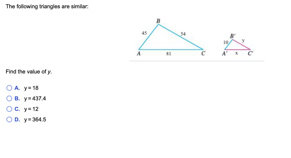 The following triangles are similar:
B
45
54
B'
y
10
A
81
A'
X
C'
Find the value of y.
А. у%3D 18
В. у%3437.4
С. у%3D 12
O D. y= 364.5
