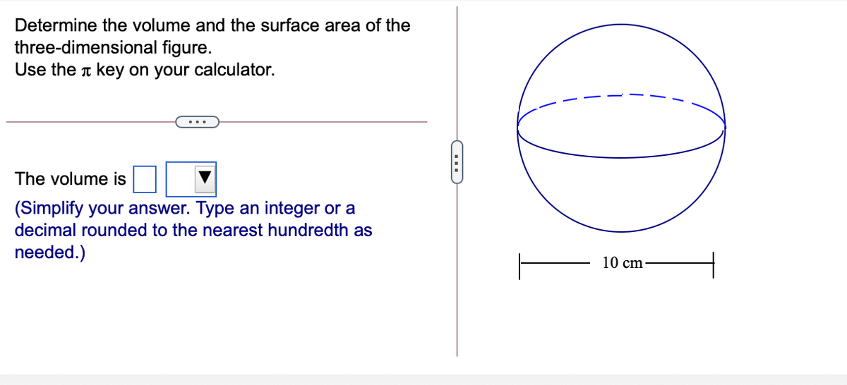 Determine the volume and the surface area of the
three-dimensional figure.
Use the t key on your calculator.
The volume is
(Simplify your answer. Type an integer or a
decimal rounded to the nearest hundredth as
needed.)
10 cm
