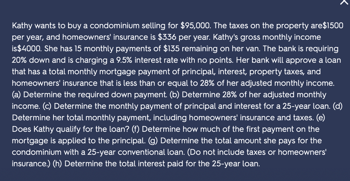 Kathy wants to buy a condominium selling for $95,000. The taxes on the property are$1500
per year, and homeowners' insurance is $336 per year. Kathy's gross monthly income
is$4000. She has 15 monthly payments of $135 remaining on her van. The bank is requiring
20% down and is charging a 9.5% interest rate with no points. Her bank will approve a loan
that has a total monthly mortgage payment of principal, interest, property taxes, and
homeowners' insurance that is less than or equal to 28% of her adjusted monthly income.
(a) Determine the required down payment. (b) Determine 28% of her adjusted monthly
income. (c) Determine the monthly payment of principal and interest for a 25-year loan. (d)
Determine her total monthly payment, including homeowners' insurance and taxes. (e)
Does Kathy qualify for the loan? (f) Determine how much of the first payment on the
mortgage is applied to the principal. (g) Determine the total amount she pays for the
condominium with a 25-year conventional loan. (Do not include taxes or homeowners'
insurance.) (h) Determine the total interest paid for the 25-year loan.
