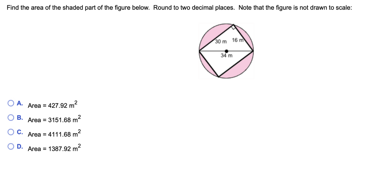 Find the area of the shaded part of the figure below. Round to two decimal places. Note that the figure is not drawn to scale:
30 m
16 m
34 m
ОА.
Area =
427.92 m?
В.
Area = 3151.68 m
OC.
Area = 4111.68 m²
O D.
Area = 1387.92 m²
