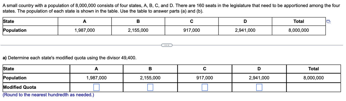 A small country with a population of 8,000,000 consists of four states, A, B, C, and D. There are 160 seats in the legislature that need to be apportioned among the four
states. The population of each state is shown in the table. Use the table to answer parts (a) and (b).
State
A
D
Total
Population
1,987,000
2,155,000
917,000
2,941,000
8,000,000
...
a) Determine each state's modified quota using the divisor 49,400.
State
A
В
C
D
Total
Population
1,987,000
2,155,000
917,000
2,941,000
8,000,000
Modified Quota
(Round to the nearest hundredth as needed.)
