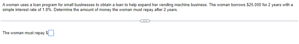 A woman uses a loan program for small businesses to obtain a loan to help expand her vending machine business. The woman borrows $25,000 for 2 years with a
simple interest rate of 1.8%. Determine the amount of money the woman must repay after 2 years.
The woman must repay S
