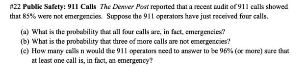 # 22 Public Safety: 911 Calls The Denver Post reported that a recent audit of 911 calls showed
that 85% were not emergencies. Suppose the 911 operators have just received four calls.
(a) What is the probability that all four calls are, in fact, emergencies?
(b) What is the probability that three of more calls are not emergencies?
(c) How many calls n would the 911 operators need to answer to be 96% (or more) sure that
at least one call is, in fact, an emergency?
